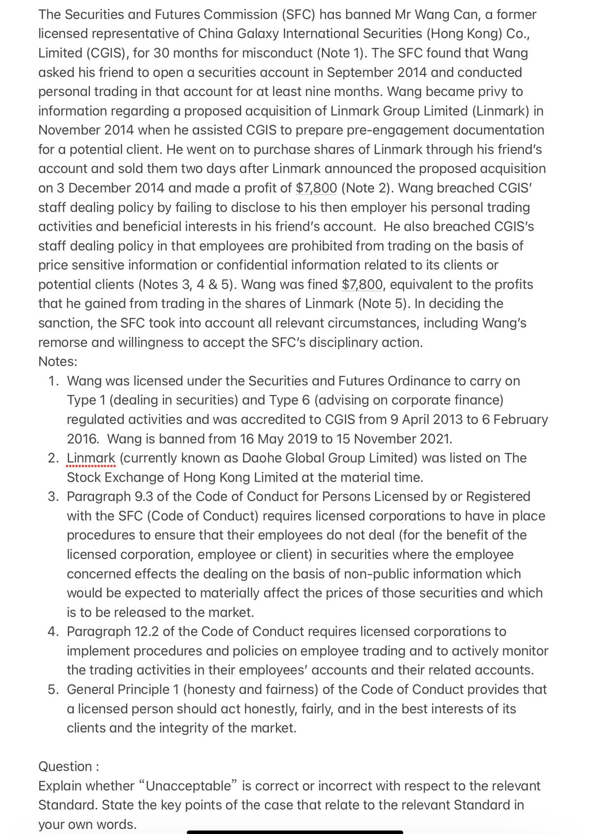 The Securities and Futures Commission (SFC) has banned Mr Wang Can, a former
licensed representative of China Galaxy International Securities (Hong Kong) Co.,
Limited (CGIS), for 30 months for misconduct (Note 1). The SFC found that Wang
asked his friend to open a securities account in September 2014 and conducted
personal trading in that account for at least nine months. Wang became privy to
information regarding a proposed acquisition of Linmark Group Limited (Linmark) in
November 2014 when he assisted CGIS to prepare pre-engagement documentation
for a potential client. He went on to purchase shares of Linmark through his friend's
account and sold them two days after Linmark announced the proposed acquisition
on 3 December 2014 and made a profit of $7,800 (Note 2). Wang breached CGIS'
staff dealing policy by failing to disclose to his then employer his personal trading
activities and beneficial interests in his friend's account. He also breached CGIS's
staff dealing policy in that employees are prohibited from trading on the basis of
price sensitive information or confidential information related to its clients or
potential clients (Notes 3, 4 & 5). Wang was fined $7,800, equivalent to the profits
that he gained from trading in the shares of Linmark (Note 5). In deciding the
sanction, the SFC took into account all relevant circumstances, including Wang's
remorse and willingness to accept the SFC's disciplinary action.
Notes:
1. Wang was licensed under the Securities and Futures Ordinance to carry on
Type 1 (dealing in securities) and Type 6 (advising on corporate finance)
regulated activities and was accredited to CGIS from 9 April 2013 to 6 February
2016. Wang is banned from 16 May 2019 to 15 November 2021.
2. Linmark (currently known as Daohe Global Group Limited) was listed on The
Stock Exchange of Hong Kong Limited at the material time.
3. Paragraph 9.3 of the Code of Conduct for Persons Licensed by or Registered
with the SFC (Code of Conduct) requires licensed corporations to have in place
procedures to ensure that their employees do not deal (for the benefit of the
licensed corporation, employee or client) in securities where the employee
concerned effects the dealing on the basis of non-public information which
would be expected to materially affect the prices of those securities and which
is to be released to the market.
4. Paragraph 12.2 of the Code of Conduct requires licensed corporations to
implement procedures and policies on employee trading and to actively monitor
the trading activities in their employees' accounts and their related accounts.
5. General Principle 1 (honesty and fairness) of the Code of Conduct provides that
a licensed person should act honestly, fairly, and in the best interests of its
clients and the integrity of the market.
Question :
Explain whether "Unacceptable" is correct or incorrect with respect to the relevant
Standard. State the key points of the case that relate to the relevant Standard in
your own words.