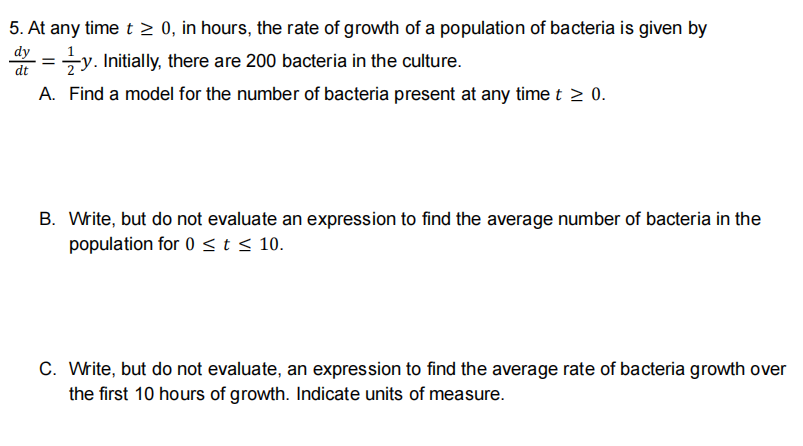 5. At any time t > 0, in hours, the rate of growth of a population of bacteria is given by
* =y. Initially, there are 200 bacteria in the culture.
dy
dt
A. Find a model for the number of bacteria present at any time t > 0.
B. Write, but do not evaluate an expression to find the average number of bacteria in the
population for 0 <t < 10.
C. Write, but do not evaluate, an expression to find the average rate of bacteria growth over
the first 10 hours of growth. Indicate units of measure.
