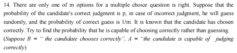 14. There are only one of m options for a multiple choice question is right. Suppose that the
probability of the candidate's correct judgment is p, in case of incorrect judgment, he will guess
randomly, and the probability of correct guess is 1/m. It is known that the candidate has chosen
correctly. Try to find the probability that he is capable of choosing correctly rather than guessing.
(Suppose B = "the candidate chooses correctly", A = "the candidate is capable of judging
correctly)