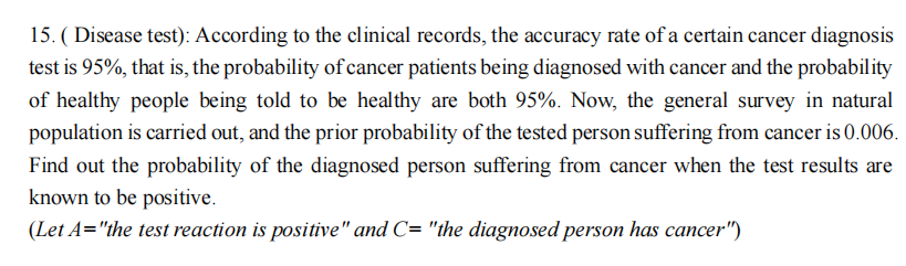 15. (Disease test): According to the clinical records, the accuracy rate of a certain cancer diagnosis
test is 95%, that is, the probability of cancer patients being diagnosed with cancer and the probability
of healthy people being told to be healthy are both 95%. Now, the general survey in natural
population is carried out, and the prior probability of the tested person suffering from cancer is 0.006.
Find out the probability of the diagnosed person suffering from cancer when the test results are
known to be positive.
(Let A="the test reaction is positive" and C= "the diagnosed person has cancer")