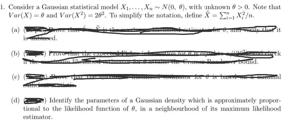 1. Consider a Gaussian statistical model X₁,..., Xn~ N(0, 0), with unknown > 0. Note that
Var (X) = 0 and Var (X2) = 20². To simplify the notation, define X =
1X²/n.
(a)
rove the
stimeter for 0, and verify that it
(b)
(c)
is unbiased.
Prove that the expectext-
erimum likemout on
Breve
**tion for # is equus
Pas lower bound.
food colimator for is based
leck
(d) 2
Identify the parameters of a Gaussian density which is approximately propor-
tional to the likelihood function of 0, in a neighbourhood of its maximum likelihood
estimator.