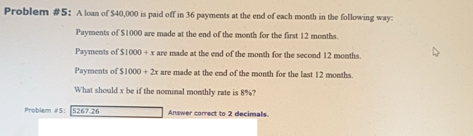 Problem #5: A loan of $40,000 is paid off in 36 payments at the end of each month in the following way:
Payments of $1000 are made at the end of the month for the first 12 months.
Payments of $1000+ x are made at the end of the month for the second 12 months.
Payments of $1000 + 2x are made at the end of the month for the last 12 months.
What should x be if the nominal monthly rate is 8%?
Problem #5: 5267.26
Answer correct to 2 decimals.
►