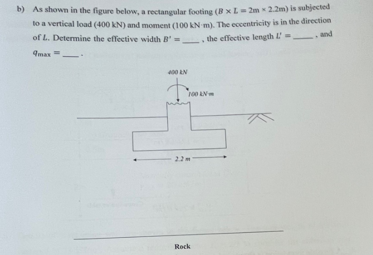 b) As shown in the figure below, a rectangular footing (B x L = 2m x 2.2m) is subjected
to a vertical load (400 kN) and moment (100 kN-m). The eccentricity is in the direction
, the effective length L =___, and
of L. Determine the effective width B' =
=
9max =
-
400 kN
100 kN-m
2.2 m
Rock