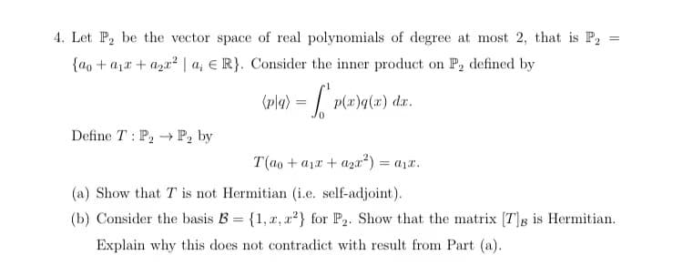 =
4. Let P₂ be the vector space of real polynomials of degree at most 2, that is P₂ =
{ao + a₁ + a₂x²2 a, ER}. Consider the inner product on P₂ defined by
Define T: P2 P₂ by
(p\q) = p(x)q(x) dx.
0
T(ao + ax + a2x²) = a₁x.
(a) Show that T is not Hermitian (i.e. self-adjoint).
(b) Consider the basis B = {1, x, x2} for P₂. Show that the matrix [T]g is Hermitian.
Explain why this does not contradict with result from Part (a).