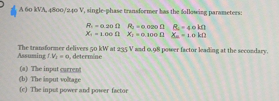 A 60 kVA, 4800/240 V, single-phase transformer has the following parameters:
R₁ = 0.20 2
R₂ = 0.020
Re = 4.0 kn
X = 100 Ω Χ2 = 0.100 ΩΧ = 1.0 kΩ
Xm
X₁
The transformer delivers 50 kW at 235 V and 0.98 power factor leading at the secondary.
Assuming f.V₂ = 0, determine
(a) The input current
(b) The input voltage
(c) The input power and power factor