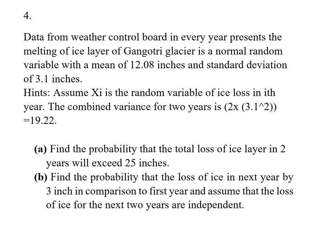 4.
Data from weather control board in every year presents the
melting of ice layer of Gangotri glacier is a normal random
variable with a mean of 12.08 inches and standard deviation
of 3.1 inches.
Hints: Assume Xi is the random variable of ice loss ith
year. The combined variance for two years is (2x (3.1^2))
=19.22.
(a) Find the probability that the total loss of ice layer in 2
years will exceed 25 inches.
(b) Find the probability that the loss of ice in next year by
3 inch in comparison to first year and assume that the loss
of ice for the next two years are independent.