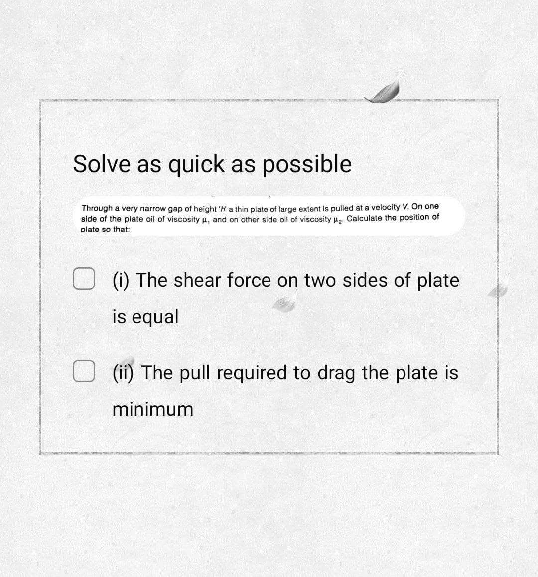 Solve as quick as possible
Through a very narrow gap of height 'h' a thin plate of large extent is pulled at a velocity V. On one
side of the plate oil of viscosity μ, and on other side oil of viscosity ₂. Calculate the position of
plate so that:
(i) The shear force on two sides of plate
is equal
(ii) The pull required to drag the plate is
minimum