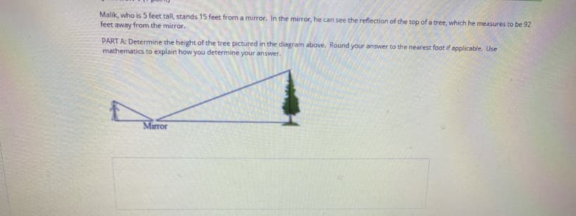 Malik, who is 5 feet tall, stands 15 feet from a mirror. In the mirror, he can see the reflection of the top of a tree, which he measures to be 92
feet away from the mirror.
PART A: Determine the height of the tree pictured in the diagram above. Round your answer to the nearest foot if applicable. Use
mathematics to explain how you determine your answer.
Marror
