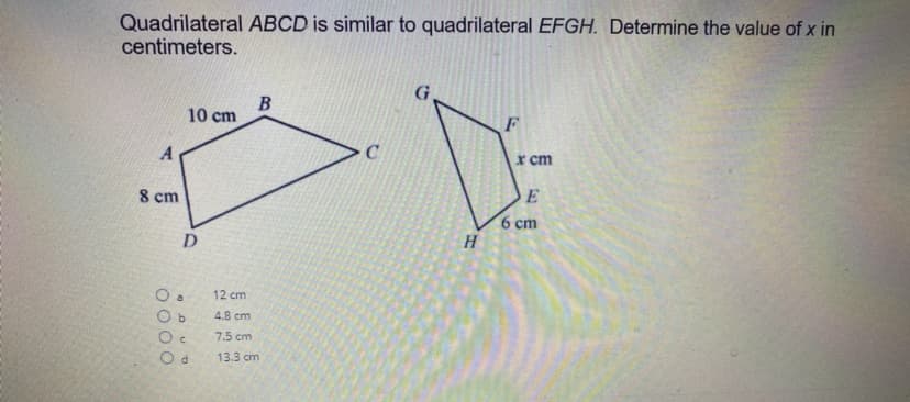 Quadrilateral ABCD is similar to quadrilateral EFGH. Determine the value of x in
centimeters.
10 cm
A
x cm
8 cm
6 cm
H
D.
12 cm
O b
4.8 cm
7.5 cm
13.3 cm
