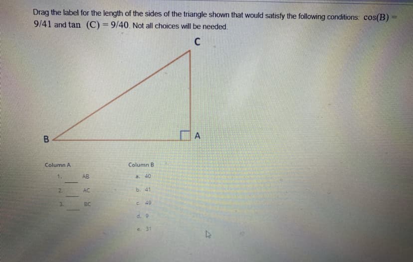 Drag the label for the length of the sides of the triangle shown that would satisfy the following conditions: cos(B) =
9/41 and tan (C) = 9/40. Not all choices will be needed.
%3D
A
B
Column A
Column B
1.
AB
a. 40
2.
AC
b. 41
3.
BC
C. 49
d. 9
e. 31
