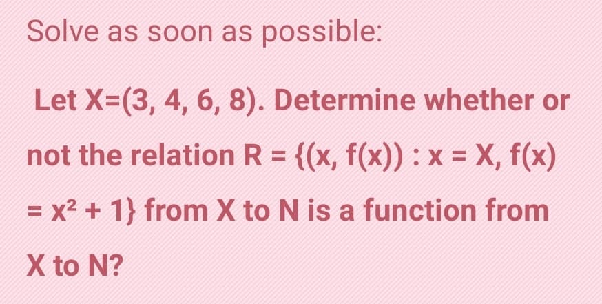 Solve as soon as possible:
Let X=(3, 4, 6, 8). Determine whether or
not the relation R = {(x, f(x)) :x- X, f(x)
%D
= x² + 1} from X to N is a function from
X to N?
