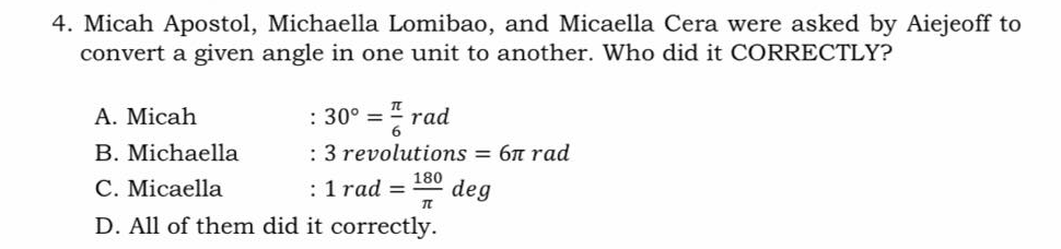 4. Micah Apostol, Michaella Lomibao, and Micaella Cera were asked by Aiejeoff to
convert a given angle in one unit to another. Who did it CORRECTLY?
A. Micah
: 30° =
rad
B. Michaella
: 3 revolutions = 6n rad
C. Micaella
: 1 rad =
180
deg
D. All of them did it correctly.
