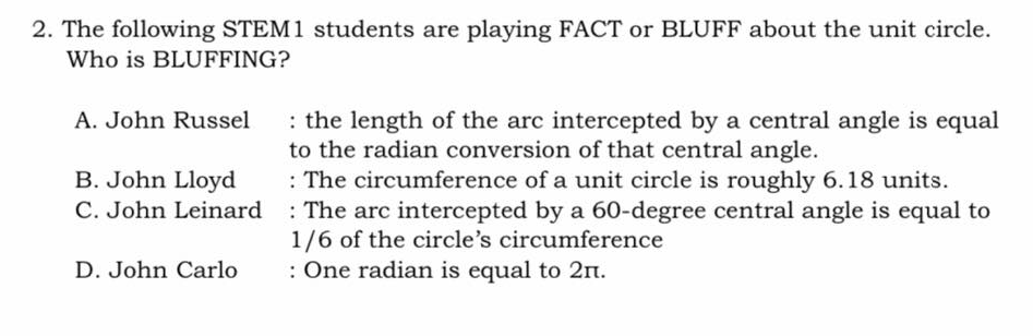 2. The following STEM1 students are playing FACT or BLUFF about the unit circle.
Who is BLUFFING?
: the length of the arc intercepted by a central angle is equal
to the radian conversion of that central angle.
: The circumference of a unit circle is roughly 6.18 units.
A. John Russel
B. John Lloyd
C. John Leinard : The arc intercepted by a 60-degree central angle is equal to
1/6 of the circle's circumference
: One radian is equal to 2n.
D. John Carlo
