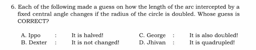 6. Each of the following made a guess on how the length of the arc intercepted by a
fixed central angle changes if the radius of the circle is doubled. Whose guess is
CORRECT?
A. Ippo
It is halved!
C. George
It is also doubled!
:
B. Dexter
It is not changed!
D. Jhivan
It is quadrupled!
:
