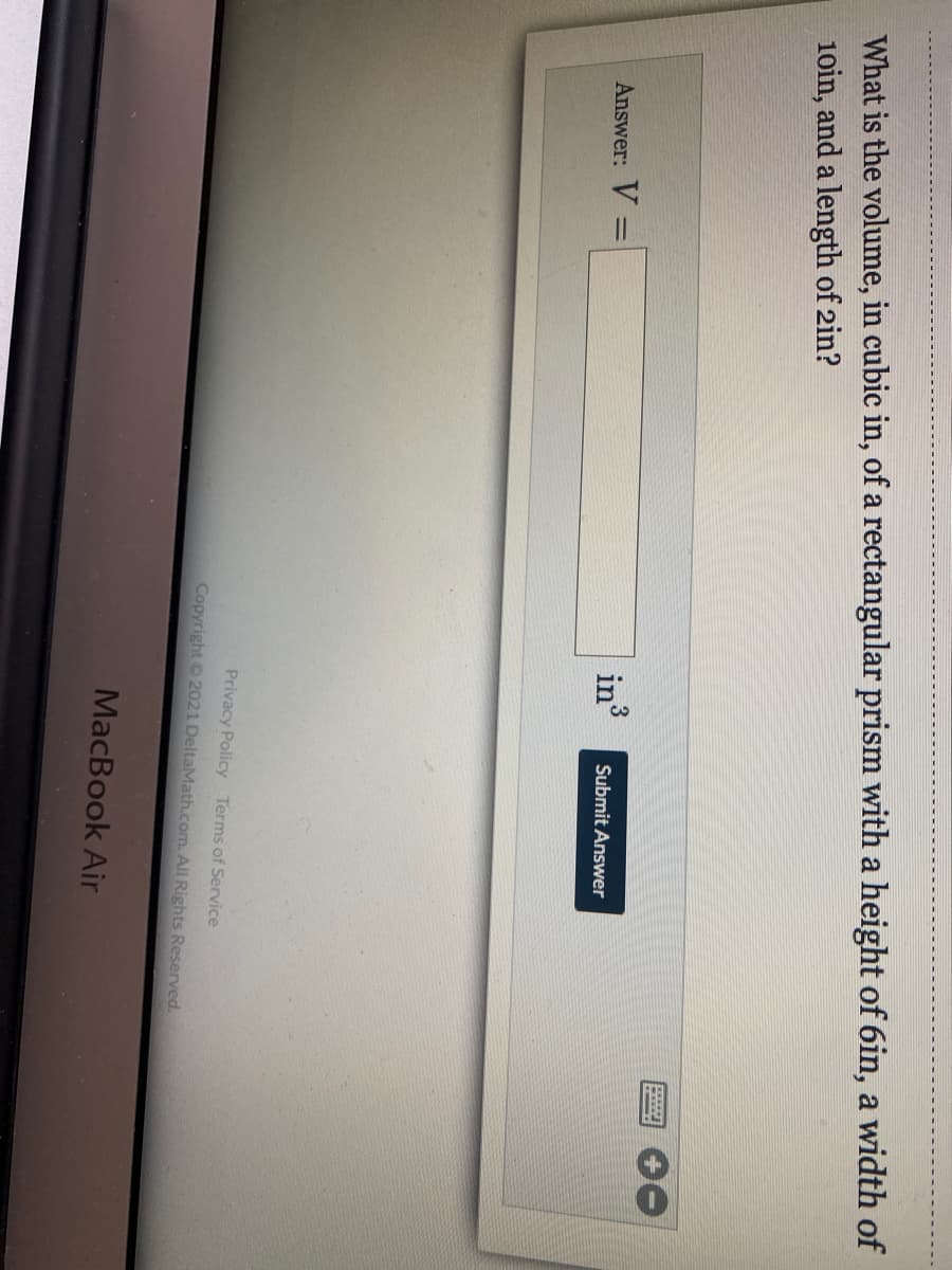 What is the volume, in cubic in, of a rectangular prism with a height of 6in, a width of
10in, and a length of 2in?
Answer: V =
in3
%3D
Submit Answer
Privacy Policy Terms of Service
Copyright 2021 DeltaMath.com. All Rights Reserved.
MacBook Air
