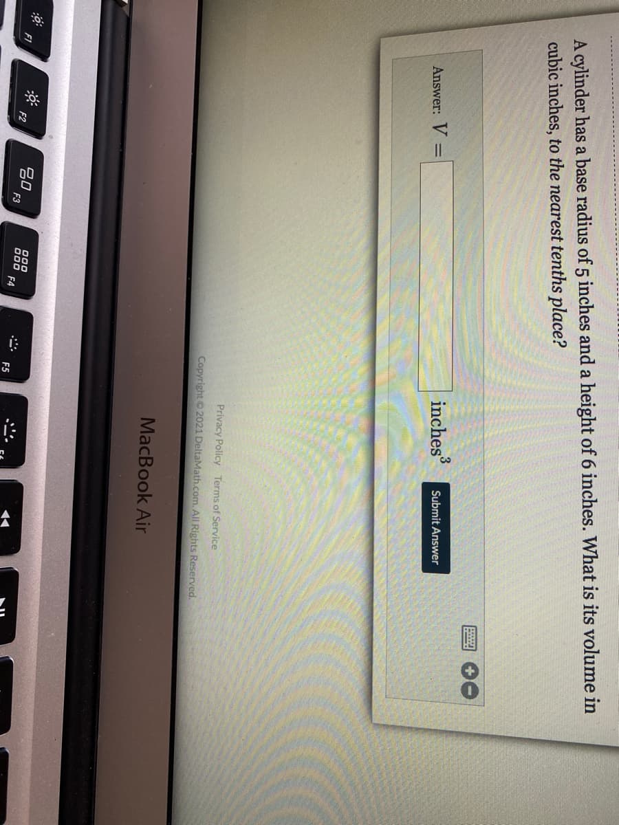 圓
A cylinder has a base radius of 5 inches and a height of 6 inches. What is its volume in
cubic inches, to the nearest tenths place?
inches
Submit Answer
Answer: V =
Privacy Policy Terms of Service
Copyright 2021 DeltaMath.com. All Rights Reserved.
MacBook Air
吕0
F3
000
F1
000
F4
F2
F5
