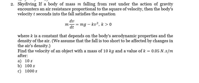 2. Skydiving If a body of mass m falling from rest under the action of gravity
encounters an air resistance proportional to the square of velocity, then the body's
velocity t seconds into the fall satisfies the equation
dv
dt
m
= mg - kv2, k>0
where k is a constant that depends on the body's aerodynamic properties and the
density of the air. (We assume that the fall is too short to be affected by changes in
the air's density.)
a) 10 s
b) 100 s
c) 1000 s
Find the velocity of an object with a mass of 10 kg and a value of k = 0.05 N.s/m
after: