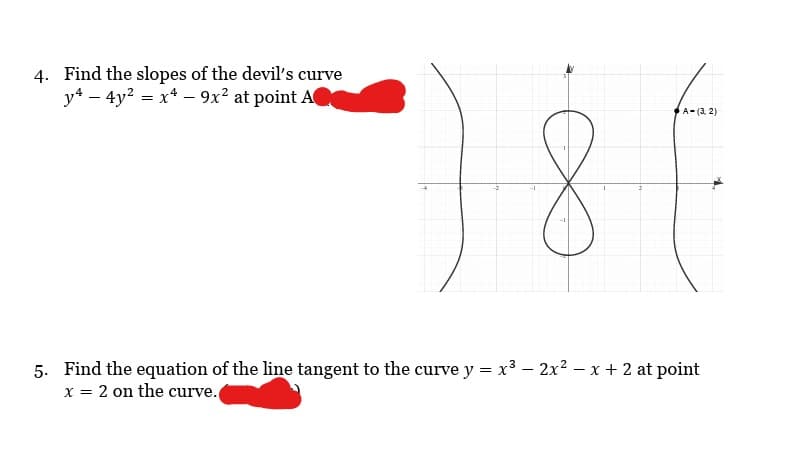 4. Find the slopes of the devil's curve
y4 - 4y² = x4 - 9x² at point A
8
A-(3, 2)
5. Find the equation of the line tangent to the curve y = x³ - 2x² - x + 2 at point
x = 2 on the curve.