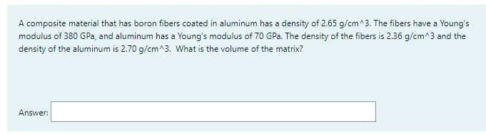 A composite material that has boron fibers coated in aluminum has a density of 2.65 g/cm^3. The fibers have a Young's
modulus of 380 GPa, and aluminum has a Young's modulus of 70 GPa. The density of the fibers is 2.36 g/cm^3 and the
density of the aluminum is 2.70 g/cm^3. What is the volume of the matrix?
Answer: