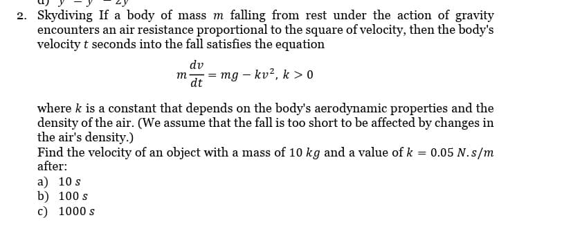 2. Skydiving If a body of mass m falling from rest under the action of gravity
encounters an air resistance proportional to the square of velocity, then the body's
velocity t seconds into the fall satisfies the equation
dv
m =
dt
mg - kv², k > 0
where k is a constant that depends on the body's aerodynamic properties and the
density of the air. (We assume that the fall is too short to be affected by changes in
the air's density.)
Find the velocity of an object with a mass of 10 kg and a value of k = 0.05 N.s/m
after:
a) 10 s
b) 100 s
c) 1000 s