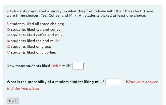 70 students completed a survey on what they like to have with their breakfast. There
were three choices: Tea, Coffee, and Milk. All students picked at least one choice.
5 students liked all three choices;
15 students liked tea and coffee;
12 students liked coffee and milk;
14 students liked tea and milk;
12 students liked only tea;
17 students liked only coffee.
How many students liked ONLY milk?
What is the probability of a random student liking milk?
to 3 decimal places
Check
Write your answer