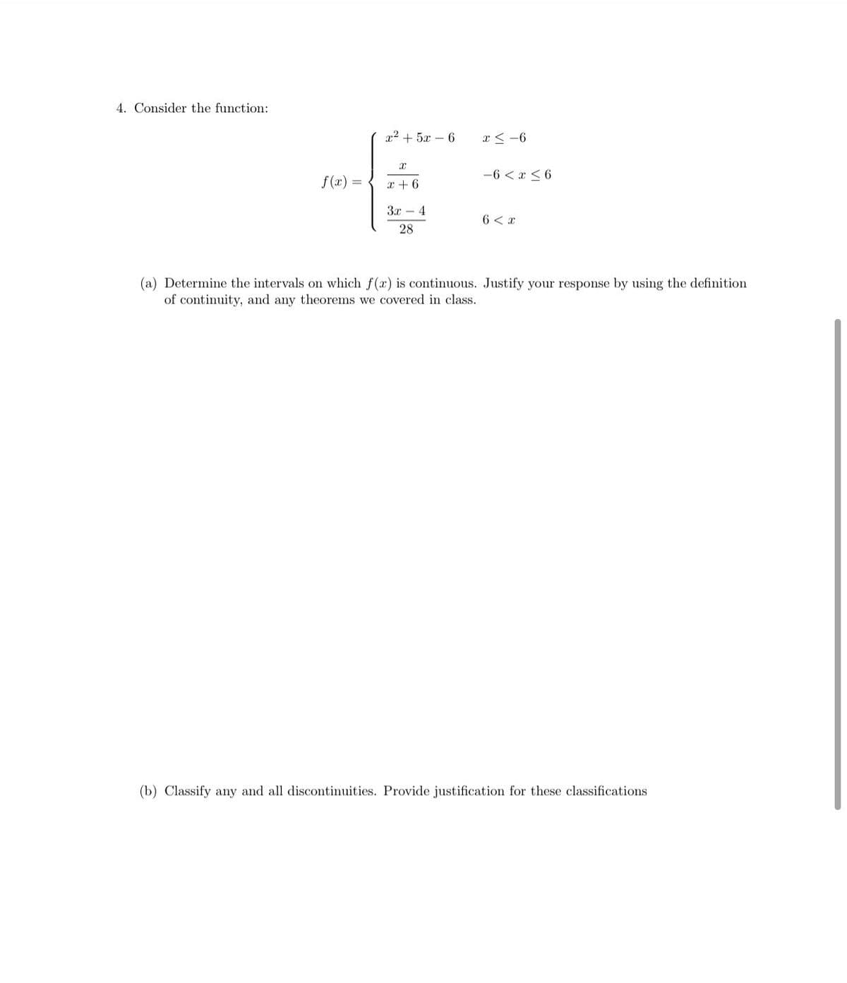 4. Consider the function:
x2 + 5x – 6
x < -6
-6 < x < 6
f (x) =
x + 6
3x – 4
6 < x
28
(a) Determine the intervals on which f(x) is continuous. Justify your response by using the definition
of continuity, and any theorems we covered in class.
(b) Classify any and all discontinuities. Provide justification for these classifications
