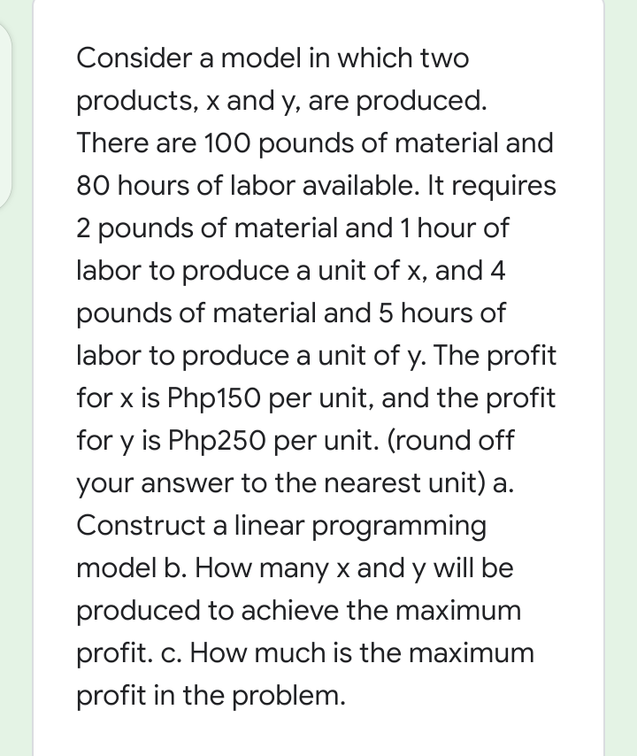 Consider a model in which two
products, x and y, are produced.
There are 100 pounds of material and
80 hours of labor available. It requires
2 pounds of material and 1 hour of
labor to produce a unit of x, and 4
pounds of material and 5 hours of
labor to produce a unit of y. The profit
for x is Php150 per unit, and the profit
for y is Php250 per unit. (round off
your answer to the nearest unit) a.
Construct a linear programming
model b. How many x and y will be
produced to achieve the maximum
profit. c. How much is the maximum
profit in the problem.
