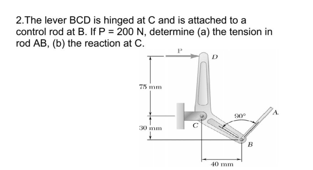 2.The lever BCD is hinged at C and is attached to a
control rod at B. If P = 200 N, determine (a) the tension in
rod AB, (b) the reaction at C.
75 mm
A.
90°
30 mm
В
40 mm
