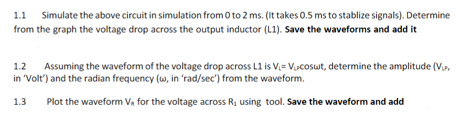 1.1
Simulate the above circuit in simulation from 0 to 2 ms. (It takes 0.5 ms to stablize signals). Determine
from the graph the voltage drop across the output inductor (L1). Save the waveforms and add it
1.2
Assuming the waveform of the voltage drop across L1 is V= VLPCOSWT, determine the amplitude (Vµp,
in 'Volt') and the radian frequency (w, in 'rad/sec') from the waveform.
1.3
Plot the waveform VR for the voltage across R1 using tool. Save the waveform and add
