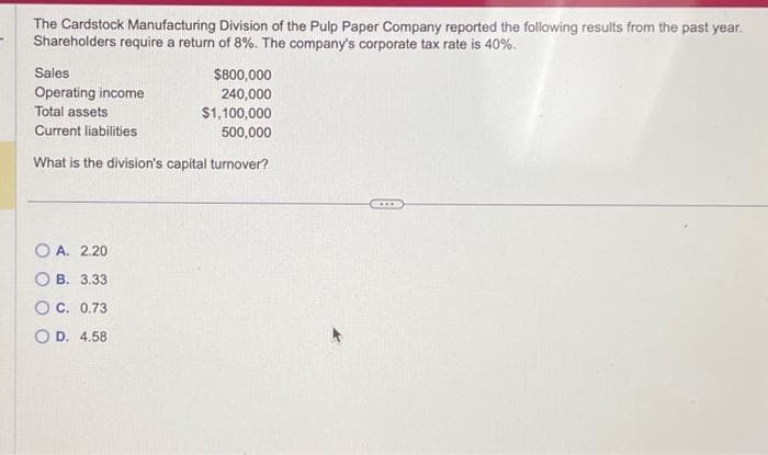 The Cardstock Manufacturing Division of the Pulp Paper Company reported the following results from the past year.
Shareholders require a return of 8%. The company's corporate tax rate is 40%.
Sales
$800,000
240,000
Operating income
Total assets
$1,100,000
Current liabilities
500,000
What is the division's capital turnover?
OA. 2.20
B. 3.33
OC. 0.73
OD. 4.58