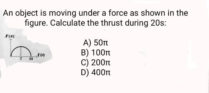 An object is moving under a force as shown in the
figure. Calculate the thrust during 20s:
F(N)
7 14
t(s)
A) 50T
B) 100T
C) 200π
D) 400π