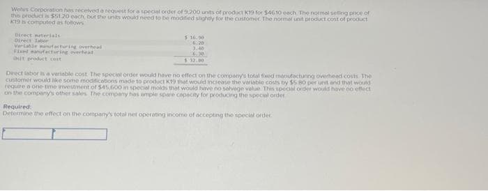 Wehes Corporation has received a request for a special order of 9.200 units of product K19 for $4610 each. The normal selling price of
this product is $51.20 each, but the units would need to be modified slightly for the customer. The normal unit product cost of product
K19 is computed as follows
Direct materials
Direct Jabor
Variable manufacturing overhead
Fixed Manufacturing overhead
5 16.90
6.20
3.40
6.30
$32.00
Direct labor is a variable cost. The special order would have no effect on the company's total fixed manufacturing overhead costs The
customer would like some modifications made to product K19 that would increase the variable costs by $5 80 per unit and that would
require a one-time investment of $45,600 in special molds that would have no salvage value. This special order would have no effect
on the company's other sales. The company has ample spare capacity for producing the special order
Required:
Determine the effect on the company's total net operating income of accepting the special order.