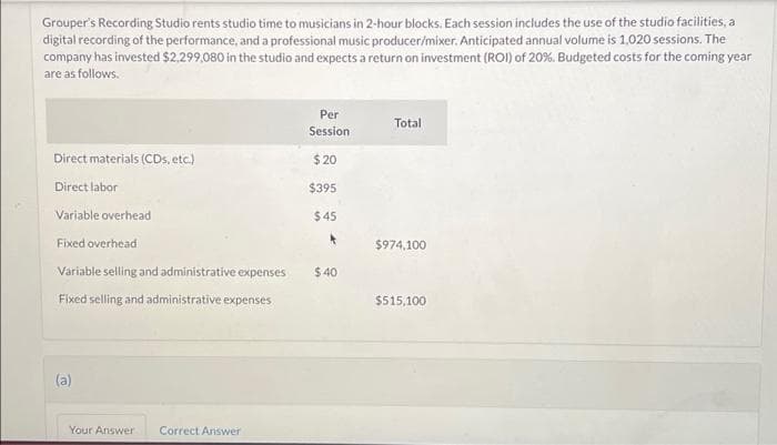 Grouper's Recording Studio rents studio time to musicians in 2-hour blocks. Each session includes the use of the studio facilities, a
digital recording of the performance, and a professional music producer/mixer. Anticipated annual volume is 1,020 sessions. The
company has invested $2.299,080 in the studio and expects a return on investment (ROI) of 20%. Budgeted costs for the coming year
are as follows.
Direct materials (CDs, etc.)
Direct labor
Variable overhead
Fixed overhead
Variable selling and administrative expenses
Fixed selling and administrative expenses
(a)
Your Answer Correct Answer
Per
Session
$20
$395
$45
*
$40
Total
$974,100
$515,100