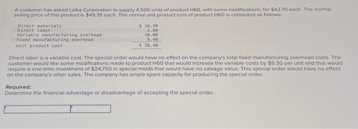 A customer has asked Lalka Corporation to supply 4,500 units of product H60, with some modifications, for $42.70 each. The normal
selling price of this product is $49.35 each. The normal unit product cost of product H60 is computed as follows:
Direct materials
Direct labor
Variable manufacturing overhead
Fixed manufacturing overhead
Unit product cost
$ 16.20
2.80
10.00
9,40
$ 38.40
Direct labor is a variable cost. The special order would have no effect on the company's total fixed manufacturing overhead costs. The
customer would like some modifications made to product H60 that would increase the variable costs by $5.30 per unit and that would
require a one-time investment of $24,750 in special molds that would have no salvage value. This special order would have no effect
on the company's other sales. The company has ample spare capacity for producing the special order.
Required:
Determine the financial advantage or disadvantage of accepting the special order.