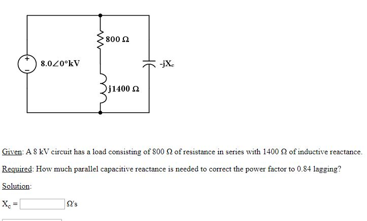 800 2
8.020°kV
-jXe
j1400 2
Given: A S kV circuit has a load consisting of 800 2 of resistance in series with 1400 2 of inductive reactance.
Required: How much parallel capacitive reactance is needed to correct the power factor to 0.84 lagging?
Solution:
Q's
HE
