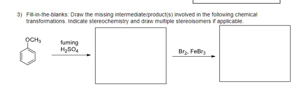 3) Fill-in-the-blanks: Draw the missing intermediate/product(s) involved in the following chemical
transformations. Indicate stereochemistry and draw multiple stereoisomers if applicable.
OCH 3
fuming
H₂SO4
Br2, FeBr3