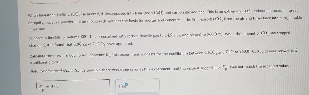 When limestone (solid CaCO3) is heated, it decomposes into lime (solid CaO) and carbon dioxide gas. This is an extremely useful industrial process of great
antiquity, because powdered lime mixed with water is the basis for mortar and concrete - the lime absorbs CO₂ from the air and turns back into hard, durable
limestone.
Suppose a limekiln of volume 800. L is pressurized with carbon dioxide gas to 14.9 atm, and heated to 960.0 °C. When the amount of CO, has stopped
changing, it is found that 3.96 kg of CaCO, have appeared.
Calculate the pressure equilibrium constant K, this experiment suggests for the equilibrium between CaCO3 and CaO at 960.0 °C. Round your answer to 2
significant digits.
Note for advanced students: it's possible there was some error in this experiment, and the value it suggests for K, does not match the accepted value.
K = 3.07
р