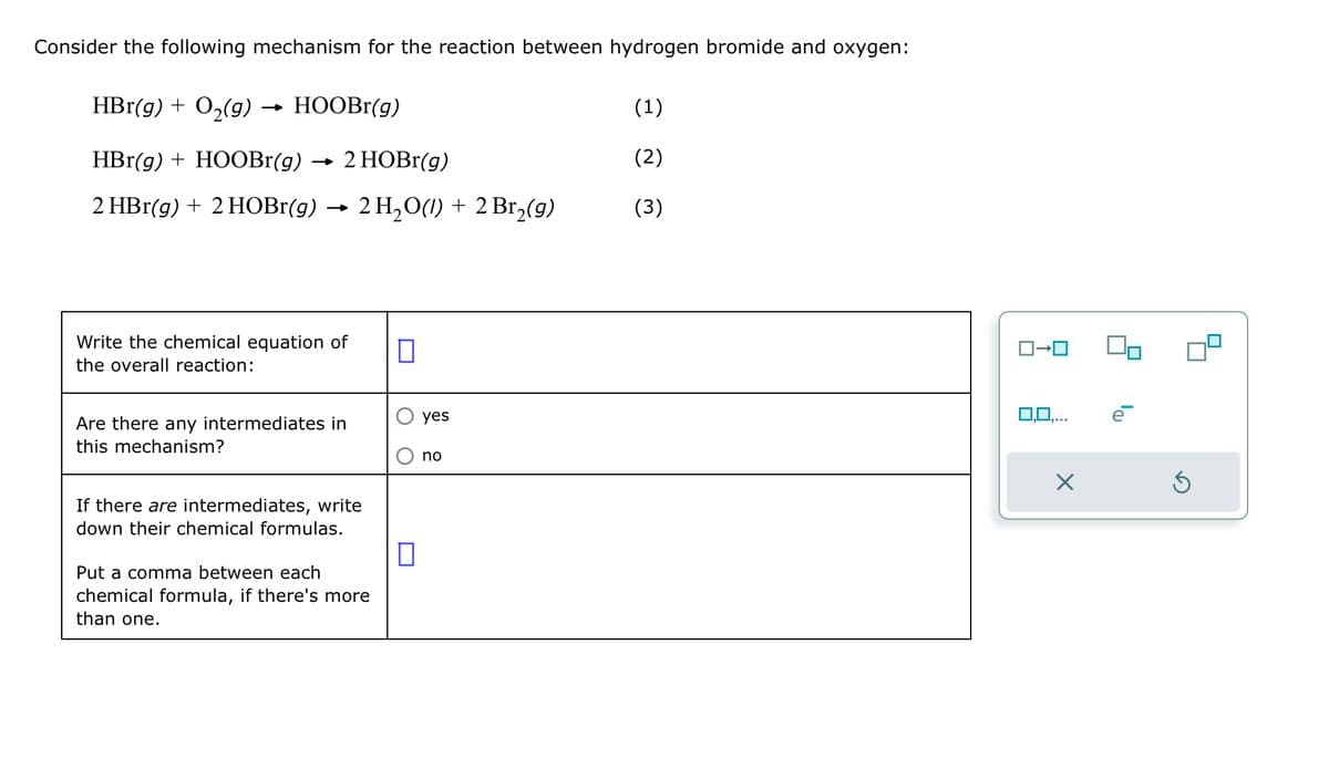 Consider the following mechanism for the reaction between hydrogen bromide and oxygen:
HBr(g) + O₂(g)
HBr(g) + HOOBr(g)
2 HBr(g) + 2 HOBr(g)
HOOBr(g)
2 HOBr(g)
2 H₂O(1) + 2 Br₂(g)
Write the chemical equation of
the overall reaction:
Are there any intermediates in
this mechanism?
If there are intermediates, write
down their chemical formulas.
Put a comma between each
chemical formula, if there's more
than one.
0
0
yes
no
(1)
(2)
(3)
X
ē
S