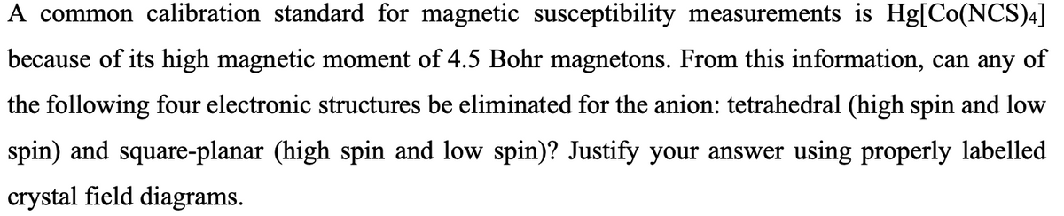 A common calibration standard for magnetic susceptibility measurements is Hg[Co(NCS)4]
because of its high magnetic moment of 4.5 Bohr magnetons. From this information, can any of
the following four electronic structures be eliminated for the anion: tetrahedral (high spin and low
spin) and square-planar (high spin and low spin)? Justify your answer using properly labelled
crystal field diagrams.