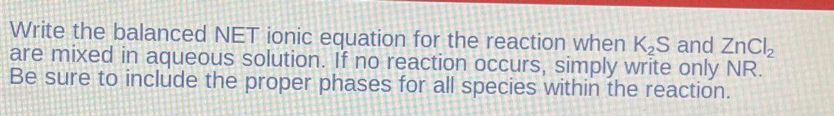 Write the balanced NET ionic equation for the reaction when K₂S and ZnCl₂
are mixed in aqueous solution. If no reaction occurs, simply write only NR.
Be sure to include the proper phases for all species within the reaction.