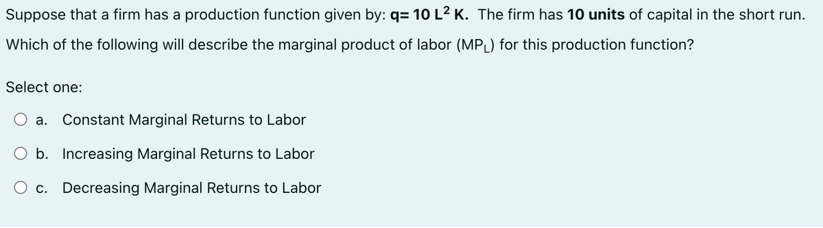 Suppose that a firm has a production function given by: q= 10 L² K. The firm has 10 units of capital in the short run.
Which of the following will describe the marginal product of labor (MPL) for this production function?
Select one:
a. Constant Marginal Returns to Labor
b. Increasing Marginal Returns to Labor
O c. Decreasing Marginal Returns to Labor