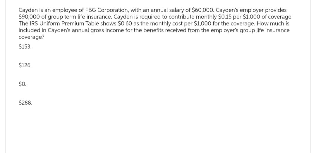 Cayden is an employee of FBG Corporation, with an annual salary of $60,000. Cayden's employer provides
$90,000 of group term life insurance. Cayden is required to contribute monthly $0.15 per $1,000 of coverage.
The IRS Uniform Premium Table shows $0.60 as the monthly cost per $1,000 for the coverage. How much is
included in Cayden's annual gross income for the benefits received from the employer's group life insurance
coverage?
$153.
$126.
$0.
$288.