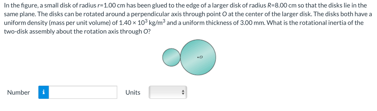 In the figure, a small disk of radius r=1.00 cm has been glued to the edge of a larger disk of radius R=8.00 cm so that the disks lie in the
same plane. The disks can be rotated around a perpendicular axis through point O at the center of the larger disk. The disks both have a
uniform density (mass per unit volume) of 1.40 × 10³ kg/m³ and a uniform thickness of 3.00 mm. What is the rotational inertia of the
two-disk assembly about the rotation axis through O?
Number
Units