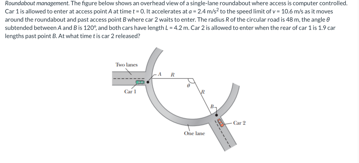 Roundabout management. The figure below shows an overhead view of a single-lane roundabout where access is computer controlled.
Car 1 is allowed to enter at access point A at time t = 0. It accelerates at a = 2.4 m/s² to the speed limit of v = 10.6 m/s as it moves
around the roundabout and past access point B where car 2 waits to enter. The radius R of the circular road is 48 m, the angle 8
subtended between A and B is 120°, and both cars have length L = 4.2 m. Car 2 is allowed to enter when the rear of car 1 is 1.9 car
lengths past point B. At what time t is car 2 released?
Two lanes
Car 1
R
R
One lane
B
Car 2