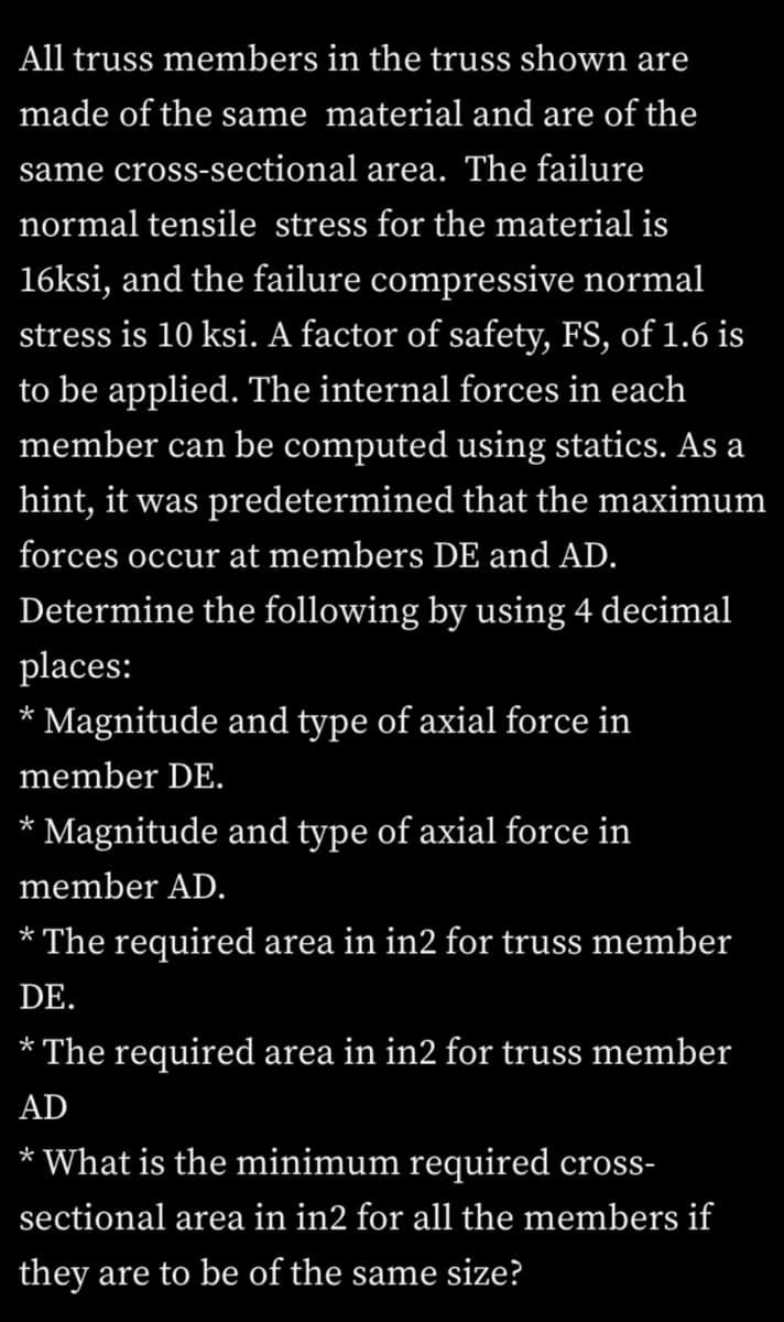 All truss members in the truss shown are
made of the same material and are of the
same cross-sectional area. The failure
normal tensile stress for the material is
16ksi, and the failure compressive normal
stress is 10 ksi. A factor of safety, FS, of 1.6 is
to be applied. The internal forces in each
member can be computed using statics. As a
hint, it was predetermined that the maximum
forces occur at members DE and AD.
Determine the following by using 4 decimal
places:
*
Magnitude and type of axial force in
member DE.
Magnitude and type of axial force in
*
member AD.
* The required area in in2 for truss member
DE.
* The required area in in2 for truss member
AD
* What is the minimum required cross-
sectional area in in2 for all the members if
they are to be of the same size?
