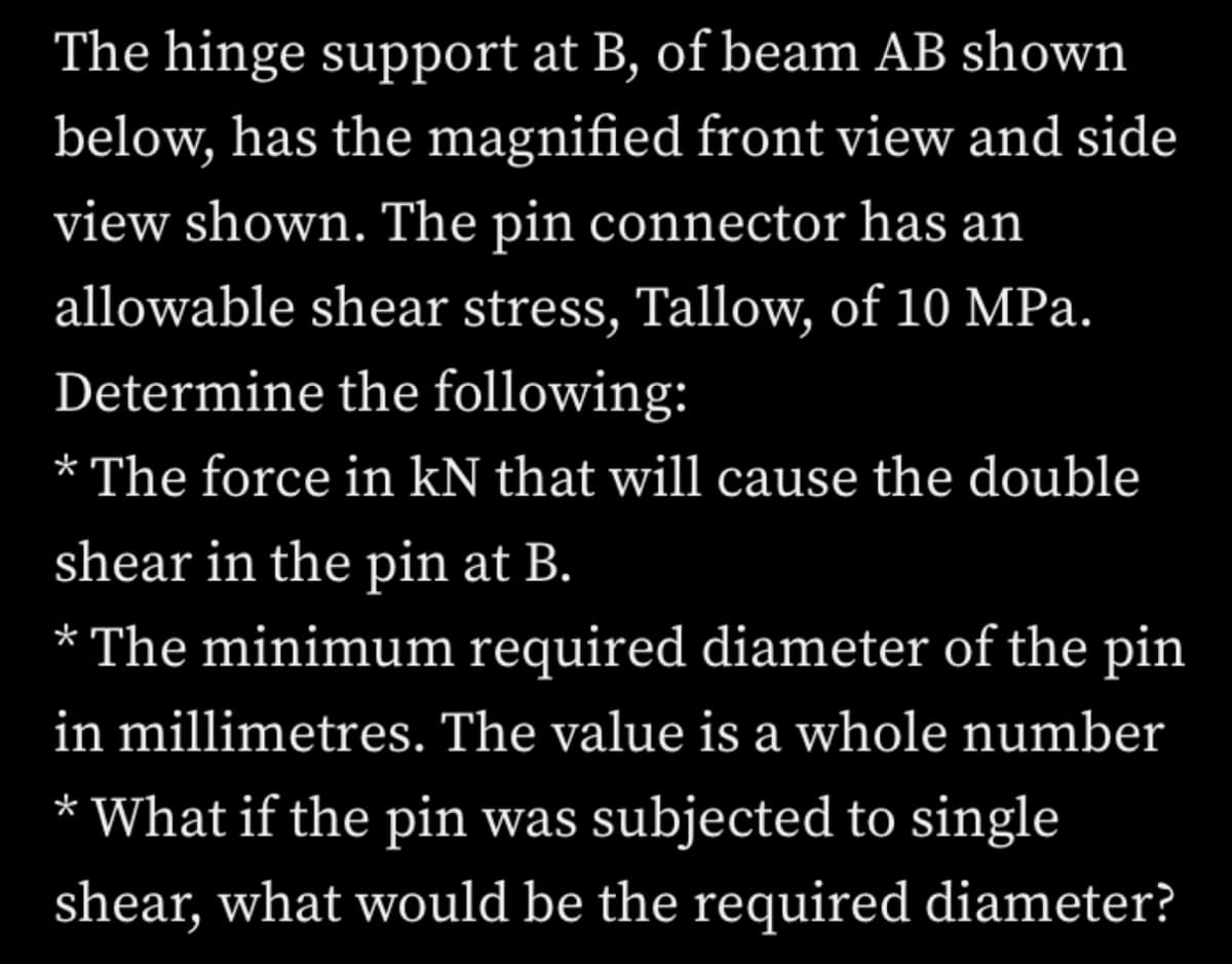 The hinge support at B, of beam AB shown
below, has the magnified front view and side
view shown. The pin connector has an
allowable shear stress, Tallow, of 10 MPa.
Determine the following:
* The force in kN that will cause the double
shear in the pin at B.
* The minimum required diameter of the pin
in millimetres. The value is a whole number
What if the pin was subjected to single
shear, what would be the required diameter?
