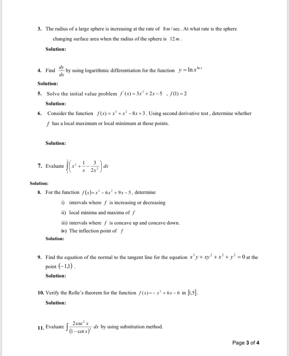 3. The radius of a large sphere is increasing at the rate of 8m / sec. At what rate is the sphere
changing surface area when the radius
the sphere is 12 m .
Solution:
dy
- by using logarithmic differentiation for the function y=lnxrnx
dx
4. Find
Solution:
5. Solve the initial value problem f'(x) = 3x² + 2x – 5 , f(1) = 2
Solution:
6. Consider the function f(x) = x' +x² -8x +3. Using second derivative test , determine whether
f has a local maximum or local minimum at those points.
Solution:
1
3
dx
2x?
7. Evaluate
r +--
Solution:
8. For the function f(x)=x³ – 6x² + 9x – 5 , determine
i) intervals where f is increasing or decreasing
ii) local minima and maxima of f
iii) intervals where f is concave up and concave down.
iv) The inflection point of f
Solution:
9. Find the equation of the normal to the tangent line for the equation x’y+ xy² +x² + y² = 0 at the
point (-1,1) .
Solution:
10. Verify the Rolle's theorem for the function ƒ (x)=- x² + 6x – 6 in [1,5].
Solution:
2 csc? x
11. Evaluate |
dx by using substitution method.
(1– cot x)'
Page 3 of 4
