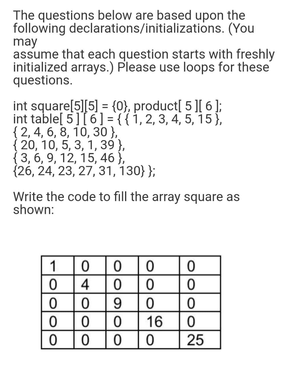 The questions below are based upon the
following declarations/initializations. (You
may
assume that each question starts with freshly
initialized arrays.) Please use loops for these
questions.
int square[5][5] = {0}, product[ 5 ][ 6 ];
int table[ 5] [ 6 ] = {{1, 2, 3, 4, 5, 15},
{ 2, 4, 6, 8, 10, 30},
{ 20, 10, 5, 3, 1, 39 },
{3, 6, 9, 12, 15, 46 },
{26, 24, 23, 27, 31, 130}};
%3D
Write the code to fill the array square as
shown:
1
4
9.
16
25
