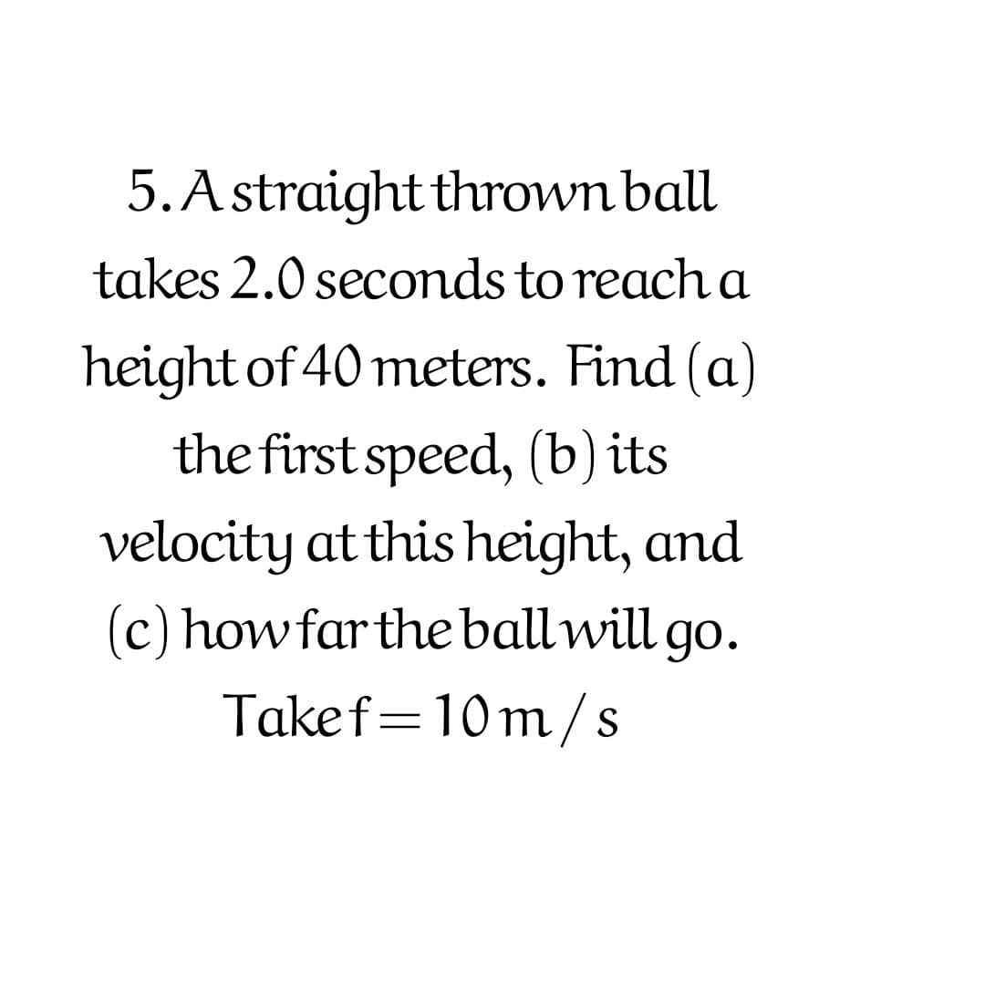 5.Astraight thrown ball
takes 2.0 secomds to reach a
height of 40 meters. Find (a)
the first speed, (b) its
velocity at this height, and
(c) howfarthe ballwill go.
Takef=10m/s
