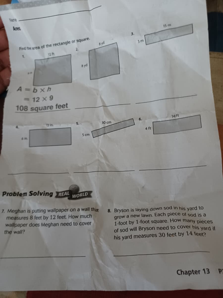 Neme
Area
15 m
3.
Find the area of the rectangle or square.
8 yd
3 m
2.
12 ft
8 yd
A =bxh
= 12 x 9
108 square feet
13 in.
30 cm
6.
14 ft
6 in
5 cm
4 ft
Problem Solving REAL
WORLD
7. Meghan is putting wallpaper on a wall that
measures 8 feet by 12 feet How much
8. Bryson is laying down sod in his yard to
grow a new lawn. Each piece of sod is a
1-foot by 1-foot square. How many pieces
of sod will Bryson need to cover his yard if
his yard measures 30 feet by 14 feet?
wallpaper does Meghan need to cover
the wall?
Chapter 13
